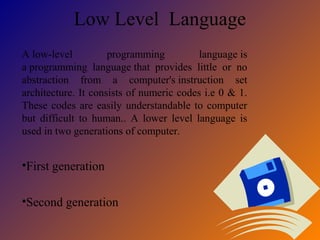 Low Level Language
A low-level programming language is
a programming language that provides little or no
abstraction from a computer's instruction set
architecture. It consists of numeric codes i.e 0 & 1.
These codes are easily understandable to computer
but difficult to human.. A lower level language is
used in two generations of computer.
•First generation
•Second generation
 