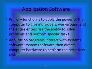 40
Application Software
• Primary function is to apply the power of the
computer to give individuals, workgroups, and
the entire enterprise the ability to solve
problems and perform specific tasks
• Application programs interact with systems
software; systems software then directs
computer hardware to perform the necessary
tasks
 