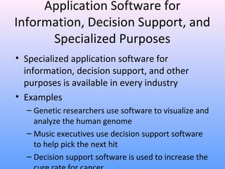 44
Application Software for
Information, Decision Support, and
Specialized Purposes
• Specialized application software for
information, decision support, and other
purposes is available in every industry
• Examples
– Genetic researchers use software to visualize and
analyze the human genome
– Music executives use decision support software
to help pick the next hit
– Decision support software is used to increase the
 