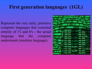 First generation languages (1GL)
Represent the very early, primitive
computer languages that consisted
entirely of 1's and 0's - the actual
language that the computer
understands (machine language).
 