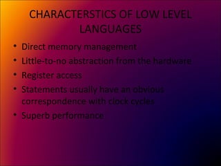 CHARACTERSTICS OF LOW LEVEL
LANGUAGES
• Direct memory management
• Little-to-no abstraction from the hardware
• Register access
• Statements usually have an obvious
correspondence with clock cycles
• Superb performance
 