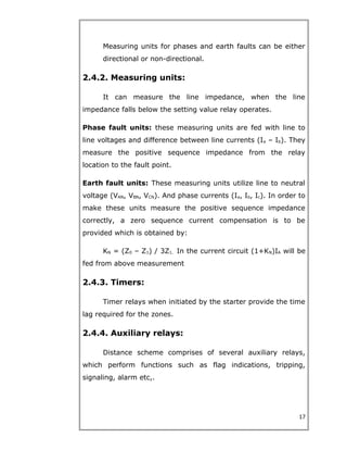 Measuring units for phases and earth faults can be either
directional or non-directional.
2.4.2. Measuring units:
It can measure the line impedance, when the line
impedance falls below the setting value relay operates.
Phase fault units: these measuring units are fed with line to
line voltages and difference between line currents (Ia – Ib). They
measure the positive sequence impedance from the relay
location to the fault point.
Earth fault units: These measuring units utilize line to neutral
voltage (VAN, VBN, VCN). And phase currents (Ia, Ib, Ic). In order to
make these units measure the positive sequence impedance
correctly, a zero sequence current compensation is to be
provided which is obtained by:
KN = (Z0 – Z1) / 3Z1. In the current circuit (1+KN)IA will be
fed from above measurement
2.4.3. Timers:
Timer relays when initiated by the starter provide the time
lag required for the zones.
2.4.4. Auxiliary relays:
Distance scheme comprises of several auxiliary relays,
which perform functions such as flag indications, tripping,
signaling, alarm etc,.
17
 