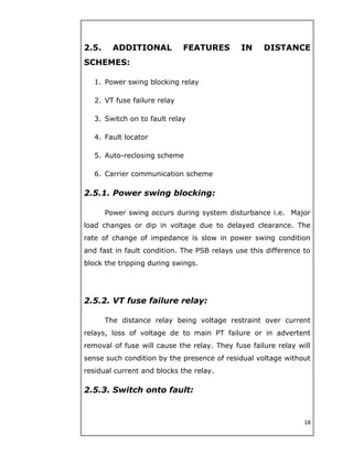 2.5. ADDITIONAL FEATURES IN DISTANCE
SCHEMES:
1. Power swing blocking relay
2. VT fuse failure relay
3. Switch on to fault relay
4. Fault locator
5. Auto-reclosing scheme
6. Carrier communication scheme
2.5.1. Power swing blocking:
Power swing occurs during system disturbance i.e. Major
load changes or dip in voltage due to delayed clearance. The
rate of change of impedance is slow in power swing condition
and fast in fault condition. The PSB relays use this difference to
block the tripping during swings.
2.5.2. VT fuse failure relay:
The distance relay being voltage restraint over current
relays, loss of voltage de to main PT failure or in advertent
removal of fuse will cause the relay. They fuse failure relay will
sense such condition by the presence of residual voltage without
residual current and blocks the relay.
2.5.3. Switch onto fault:
18
 