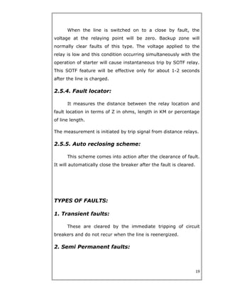 When the line is switched on to a close by fault, the
voltage at the relaying point will be zero. Backup zone will
normally clear faults of this type. The voltage applied to the
relay is low and this condition occurring simultaneously with the
operation of starter will cause instantaneous trip by SOTF relay.
This SOTF feature will be effective only for about 1-2 seconds
after the line is charged.
2.5.4. Fault locator:
It measures the distance between the relay location and
fault location in terms of Z in ohms, length in KM or percentage
of line length.
The measurement is initiated by trip signal from distance relays.
2.5.5. Auto reclosing scheme:
This scheme comes into action after the clearance of fault.
It will automatically close the breaker after the fault is cleared.
TYPES OF FAULTS:
1. Transient faults:
These are cleared by the immediate tripping of circuit
breakers and do not recur when the line is reenergized.
2. Semi Permanent faults:
19
 