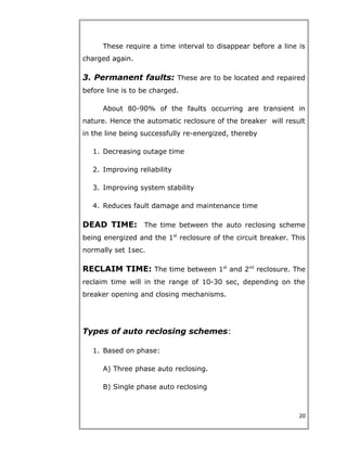 These require a time interval to disappear before a line is
charged again.
3. Permanent faults: These are to be located and repaired
before line is to be charged.
About 80-90% of the faults occurring are transient in
nature. Hence the automatic reclosure of the breaker will result
in the line being successfully re-energized, thereby
1. Decreasing outage time
2. Improving reliability
3. Improving system stability
4. Reduces fault damage and maintenance time
DEAD TIME: The time between the auto reclosing scheme
being energized and the 1st
reclosure of the circuit breaker. This
normally set 1sec.
RECLAIM TIME: The time between 1st
and 2nd
reclosure. The
reclaim time will in the range of 10-30 sec, depending on the
breaker opening and closing mechanisms.
Types of auto reclosing schemes:
1. Based on phase:
A) Three phase auto reclosing.
B) Single phase auto reclosing
20
 