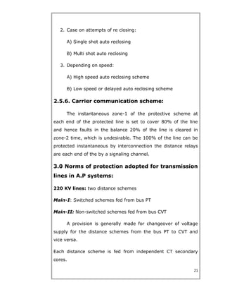 2. Case on attempts of re closing:
A) Single shot auto reclosing
B) Multi shot auto reclosing
3. Depending on speed:
A) High speed auto reclosing scheme
B) Low speed or delayed auto reclosing scheme
2.5.6. Carrier communication scheme:
The instantaneous zone-1 of the protective scheme at
each end of the protected line is set to cover 80% of the line
and hence faults in the balance 20% of the line is cleared in
zone-2 time, which is undesirable. The 100% of the line can be
protected instantaneous by interconnection the distance relays
are each end of the by a signaling channel.
3.0 Norms of protection adopted for transmission
lines in A.P systems:
220 KV lines: two distance schemes
Main-I: Switched schemes fed from bus PT
Main-II: Non-switched schemes fed from bus CVT
A provision is generally made for changeover of voltage
supply for the distance schemes from the bus PT to CVT and
vice versa.
Each distance scheme is fed from independent CT secondary
cores.
21
 