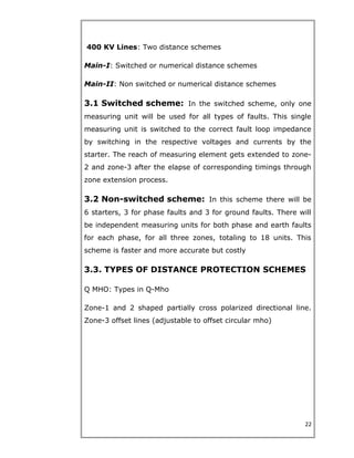 400 KV Lines: Two distance schemes
Main-I: Switched or numerical distance schemes
Main-II: Non switched or numerical distance schemes
3.1 Switched scheme: In the switched scheme, only one
measuring unit will be used for all types of faults. This single
measuring unit is switched to the correct fault loop impedance
by switching in the respective voltages and currents by the
starter. The reach of measuring element gets extended to zone-
2 and zone-3 after the elapse of corresponding timings through
zone extension process.
3.2 Non-switched scheme: In this scheme there will be
6 starters, 3 for phase faults and 3 for ground faults. There will
be independent measuring units for both phase and earth faults
for each phase, for all three zones, totaling to 18 units. This
scheme is faster and more accurate but costly
3.3. TYPES OF DISTANCE PROTECTION SCHEMES
Q MHO: Types in Q-Mho
Zone-1 and 2 shaped partially cross polarized directional line.
Zone-3 offset lines (adjustable to offset circular mho)
22
 