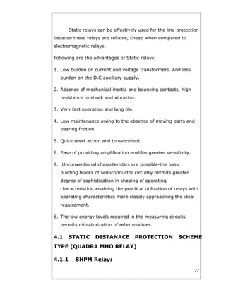 Static relays can be effectively used for the line protection
because these relays are reliable, cheap when compared to
electromagnetic relays.
Following are the advantages of Static relays:
1. Low burden on current and voltage transformers. And less
burden on the D.C auxiliary supply.
2. Absence of mechanical inertia and bouncing contacts, high
resistance to shock and vibration.
3. Very fast operation and long life.
4. Low maintenance owing to the absence of moving parts and
bearing friction.
5. Quick reset action and to overshoot.
6. Ease of providing amplification enables greater sensitivity.
7. Unconventional characteristics are possible-the basic
building blocks of semiconductor circuitry permits greater
degree of sophistication in shaping of operating
characteristics, enabling the practical utilization of relays with
operating characteristics more closely approaching the ideal
requirement.
8. The low energy levels required in the measuring circuits
permits miniaturization of relay modules.
4.1 STATIC DISTANACE PROTECTION SCHEME
TYPE (QUADRA MHO RELAY)
4.1.1 SHPM Relay:
27
 