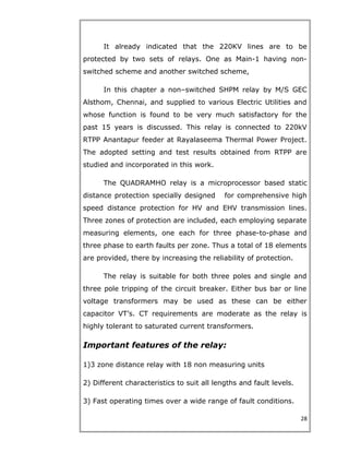 It already indicated that the 220KV lines are to be
protected by two sets of relays. One as Main-1 having non-
switched scheme and another switched scheme,
In this chapter a non–switched SHPM relay by M/S GEC
Alsthom, Chennai, and supplied to various Electric Utilities and
whose function is found to be very much satisfactory for the
past 15 years is discussed. This relay is connected to 220kV
RTPP Anantapur feeder at Rayalaseema Thermal Power Project.
The adopted setting and test results obtained from RTPP are
studied and incorporated in this work.
The QUADRAMHO relay is a microprocessor based static
distance protection specially designed for comprehensive high
speed distance protection for HV and EHV transmission lines.
Three zones of protection are included, each employing separate
measuring elements, one each for three phase-to-phase and
three phase to earth faults per zone. Thus a total of 18 elements
are provided, there by increasing the reliability of protection.
The relay is suitable for both three poles and single and
three pole tripping of the circuit breaker. Either bus bar or line
voltage transformers may be used as these can be either
capacitor VT’s. CT requirements are moderate as the relay is
highly tolerant to saturated current transformers.
Important features of the relay:
1)3 zone distance relay with 18 non measuring units
2) Different characteristics to suit all lengths and fault levels.
3) Fast operating times over a wide range of fault conditions.
28
 