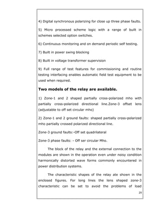 4) Digital synchronous polarizing for close up three phase faults.
5) Micro processed scheme logic with a range of built in
schemes selected option switches.
6) Continuous monitoring and on demand periodic self testing.
7) Built in power swing blocking
8) Built in voltage transformer supervision
9) Full range of test features for commissioning and routine
testing interfacing enables automatic field test equipment to be
used when required.
Two models of the relay are available.
1) Zone-1 and 2 shaped partially cross-polarized mho with
partially cross-polarized directional line.Zone-3 offset lens
(adjustable to off set circular mho)
2) Zone-1 and 2 ground faults: shaped partially cross-polarized
mho partially crossed polarized directional line.
Zone-3 ground faults:-Off set quadrilateral
Zone-3 phase faults: - Off ser circular Mho.
The block of the relay and the external connection to the
modules are shown in the operation even under noisy condition
harmonically distorted wave forms commonly encountered in
power distribution systems.
The characteristic shapes of the relay ate shown in the
enclosed figures. For long lines the lens shaped zone-3
characteristic can be set to avoid the problems of load
29
 