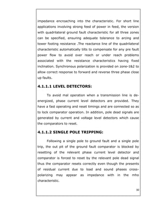 impedance encroaching into the characteristic. For short line
applications involving strong feed of power in feed, the version
with quadrilateral ground fault characteristic for all three zones
can be specified, ensuring adequate tolerance to arcing and
tower footing resistance .The reactance line of the quadrilateral
characteristic automatically tilts to compensate for any pre fault
power flow to avoid over reach or under reach problems
associated with the resistance characteristics having fixed
inclination. Synchronous polarization is provided on zone-1&2 to
allow correct response to forward and reverse three phase close
up faults.
4.1.1.1 LEVEL DETECTORS:
To avoid mal operation when a transmission line is de-
energized, phase current level detectors are provided. They
have a fast operating and reset timings and are connected so as
to lock comparator operation. In addition, pole dead signals are
generated by current and voltage level detectors which cause
the comparators to reset.
4.1.1.2 SINGLE POLE TRIPPING:
Following a single pole to ground fault and a single pole
trip, the out pit of the ground fault comparator is blocked by
resetting of the relevant phase current level detector and
comparator is forced to reset by the relevant pole dead signal
thus the comparator resets correctly even though the presents
of residual current due to load and sound phases cross-
polarizing may appear as impedance with in the mho
characteristic.
30
 