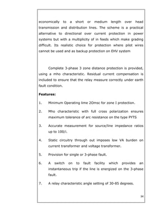 economically to a short or medium length over head
transmission and distribution lines. The scheme is a practical
alternative to directional over current protection in power
systems but with a multiplicity of in feeds which make grading
difficult. Its realistic choice for protection where pilot wires
cannot be used and as backup protection on EHV system
Complete 3-phase 3 zone distance protection is provided,
using a mho characteristic. Residual current compensation is
included to ensure that the relay measure correctly under earth
fault condition.
Features:
1. Minimum Operating lime 2Omsc for zone I protection.
2. Mho characteristic with full cross polarization ensures
maximum tolerance of arc resistance on the type PYTS
3. Accurate measurement for source/line impedance ratios
up to 100/i.
4. Static circuitry through out imposes low VA burden on
current transformer and voltage transformer.
5. Provision for single or 3-phase fault.
6. A switch on to fault facility which provides an
instantaneous trip if the line is energized on the 3-phase
fault.
7. A relay characteristic angle setting of 30-85 degrees.
34
 