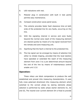 8. LED indications with rest.
9. Modular plug in construction with built in test points
permits easy maintenance.
10. Compact construction saves panel saves.
11. This scheme provides faster fault clearance time at both
ends of the protected line for any faults, occurring on the
line.
12. With the signaling channel in service and zone faults
beyond the normal zone reach of the measuring element
are cleared quickly by means of a trip signal received from
the remote and zone measuring unit.
13. Signifying that the fault is internal to the protected line.
14. The trip signal can be arranged by means of selection link
either to initiate tripping, provided that the local starters
have operated or extended the reach of the measuring
element from zone I to a pre determined amount beyond
the end of the line by means of instantaneous control
enable unit I.C.E
Operation:
These relays use block comparators to produce the well
established and proved mho measuring characteristics. It uses
fully cross polarized directional mho measuring element which
switched to the correct phase by staring elements phase
selection is performed by static phase starter elements S1, S2
and S3, The neutral over current element S4 is fixed to provide
35
 