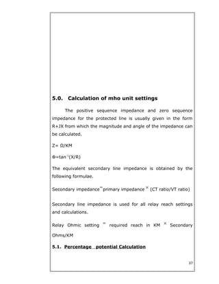 5.0. Calculation of mho unit settings
The positive sequence impedance and zero sequence
impedance for the protected line is usually given in the form
R+JX from which the magnitude and angle of the impedance can
be calculated.
Z= Ω/KM
Ф=tan-1
(X/R)
The equivalent secondary line impedance is obtained by the
following formulae.
Secondary impedance primary impedance (CT ratio/VT ratio)
Secondary line impedance is used for all relay reach settings
and calculations.
Relay Ohmic setting required reach in KM Secondary
Ohms/KM
5.1. Percentage potential Calculation
37
 