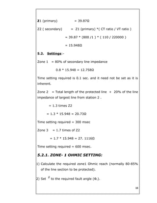 Z1 (primary) = 39.87Ω
Z2 ( secondary) = Z1 (primary) *( CT ratio / VT ratio )
= 39.87 * (800 /1 ) * ( 110 / 220000 )
= 15.948Ω
5.2. Settings:-
Zone 1 = 80% of secondary line impedance
0.8 * 15.948 = 12.758Ω
Time setting required is 0.1 sec. and it need not be set as it is
inherent.
Zone 2 = Total length of the protected line + 20% of the line
impedance of largest line from station 2 .
= 1.3 times Z2
= 1.3 * 15.948 = 20.73Ω
Time setting required = 300 msec
Zone 3 = 1.7 times of Z2
= 1.7 * 15.948 = 27. 1116Ω
Time setting required = 600 msec.
5.2.1. ZONE- 1 OHMIC SETTING:
1) Calculate the required zone1 Ohmic reach (normally 80-85%
of the line section to be protected).
2) Set to the required fault angle (ФL).
38
 