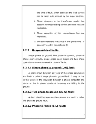 the time of fault. When desirable the load current
can be taken in to account by the super position.
 Shunt elements in the transformer model that
account for magnetizing current and core loss are
neglected.
 Shunt capacitor of the transmission line are
neglected.
 The sub-transient reactance of the generators is
generally used in calculations. H
1.2.2 Unsymmetrical faults:
Single phase to ground, two phase to ground, phase to
phase short circuits, single phase open circuit and two phase
open circuit are unsymmetrical types of faults.
1.2.2.1 Single phase to ground (L-G) fault:
A short circuit between any one of the phase conductors
and Earth is called a single phase to ground fault. It may be due
to the failure of the insulation between a phase conductor and
earth, or due to phase conductor breaking and falling to the
ground.
1.2.2.2 Two phase to ground (2L-G) fault:
A short circuit between any two phases and earth is called
two phase to ground fault.
1.2.2.3 Phase to Phase (L-L) Fault:
4
 
