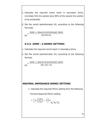 1. Calculate the required zone2 reach in secondary ohms,
(normally first line section plus 50% of the second line section
to be protected).
2. Set the zone2 potentiometer K2, according to the following
formulae.
K2
5.2.3. ZONE - 3 OHMIC SETTING:
1. Calculate the required zone3 reach in secondary ohms.
2. Set the zone3 potentiometer K3, according to the following
formula.
K3
NEUTRAL IMPEDANCE OHMIC SETTING:
1. Calculate the required Ohmic setting form the following
Formula Required Ohmic setting
KD KZ K1
40
 