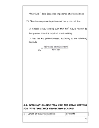 Where Z0 Zero sequence impedance of protected line
Z1 Positive sequence impedance of the protected line.
2. Choose a KZN tapping such that KD KZN is nearest to
but greater than the required ohmic setting.
3. Set the KIN potentiometer, according to the following
formula
KIN
5.3. SPECIMAN CALCULATION FOR THE RELAY SETTING
FOR “PYTS” DISTANCE PROTECTION SCHEME:
1 Length of the protected line 97.88KM
41
 