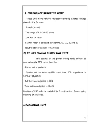 1) IMPEDENCE STARTING UNIT
These units have variable impedance setting at rated voltage
given by the formula
Z=K/IN(ohms)
The range of k is 20-70 ohms
Z=K for 1A relay
Starter reach is selected as 63ohms.ie,. ZA, ZB and ZC
Neutral starter current =0.2A fixed
2) POWER SWING BLOCK ING UNIT
The setting of the power swing relay should be
approximately 30% more than the
Starter set impedance
Starter set impedance=63Ω there fore PCB impedance is
63X1.3=81.9ohms
But the value adopted is 70Ω
Time setting adopted is 40mS
Position of PSB selector switch P is B position i.e., Power swing
blocking of all zones.
MEASURING UNIT
43
 