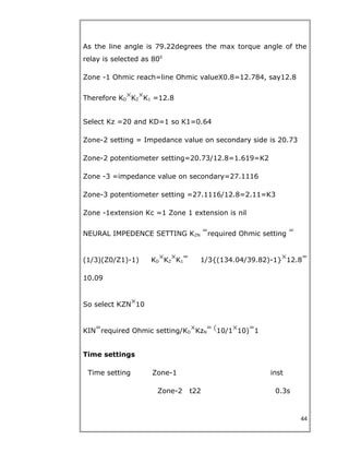 As the line angle is 79.22degrees the max torque angle of the
relay is selected as 800
Zone -1 Ohmic reach=line Ohmic valueX0.8=12.784, say12.8
Therefore KD KZ K1 =12.8
Select Kz =20 and KD=1 so K1=0.64
Zone-2 setting = Impedance value on secondary side is 20.73
Zone-2 potentiometer setting=20.73/12.8=1.619=K2
Zone -3 =impedance value on secondary=27.1116
Zone-3 potentiometer setting =27.1116/12.8=2.11=K3
Zone -1extension Kc =1 Zone 1 extension is nil
NEURAL IMPEDENCE SETTING KZN required Ohmic setting
(1/3)(Z0/Z1)-1) KD KZ K1 1/3{(134.04/39.82)-1} 12.8
10.09
So select KZN 10
KIN required Ohmic setting/KD KzN 10/1 10) 1
Time settings
Time setting Zone-1 inst
Zone-2 t22 0.3s
44
 