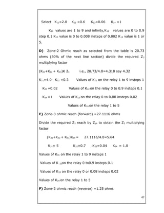 Select K11=2.0 K12 =0.6 K13=0.06 K14 =1
K11 values are 1 to 9 and infinity,K12 values are 0 to 0.9
step 0.1 K13 value is 0 to 0.008 insteps of 0.002 K14 value is 1 or
5.
D) Zone-2 Ohmic reach as selected from the table is 20.73
ohms (50% of the next line section) divide the required Z2
multiplying factor
(K21+K22 + K23)K 24 i.e., 20.73/4.8=4.318 say 4.32
K21=4.0 K22 =0.3 Values of K21 on the relay 1 to 9 insteps 1
K23 =0.02 Values of K22 on the relay 0 to 0.9 insteps 0.1
K24 =1 Values of K23 on the relay 0 to 0.08 insteps 0.02
Values of K24 on the relay 1 to 5
E) Zone-3 ohmic reach (forward) =27.1116 ohms
Divide the required Z3 reach by Zph to obtain the Z3 multiplying
factor
(K31+K32 + K33)K34 = 27.1116/4.8=5.64
K31= 5 K32=0.7 K33=0.04 K34 = 1.0
Values of K31 on the relay 1 to 9 insteps 1
Values of K 32on the relay 0 to0.9 insteps 0.1
Values of K33 on the relay 0 or 0.08 insteps 0.02
Values of K34 on the relay 1 to 5
F) Zone-3 ohmic reach (reverse) =1.25 ohms
47
 