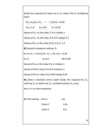Divide the required Z3 reach by Zph to obtain the Z3 multiplying
factor
(K35+K36)K33×K37 = 1.25/4.8 =0.26
(K35=1.0 K36=0.0 K37=0.25
Values of K35 on the relay 1 to 9 insteps 1
Values of K36 on the relay 0 to 0.9 insteps 0.1
Values of K37 on the relay 0.25, 0.5 or 1.0
G) Neutral impedance setting: Zn
K4+K5+K 6 =1/3{Z0/Z1 -1} × (K1+K2) =3.78
K4=3 K5=0.7 K6=0.08
Values of K4 on the relay 0 to 5 insteps 1
Values of K5 on relay 0 to 0.9 insteps 0.1
Values of K6 on relay 0 to 0.08 insteps 0.02
H) Zone-1 extension ohmic reach divide the required the Z1x
reach by Z1 to obtain the Z1x multiplying factor K15=one
As K15=1 no zone extension
I) Time setting zone-1 inst
Zone-2 0.3s
Zone-3 0.6
48
 