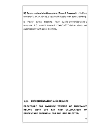 K) Power swing blocking relay (Zone-6 forward):1.3×Zone
forward=1.3×27.36=35.6 set automatically with zone-3 setting
l) Power swing blocking relay (Zone-6’reverse)=zone-3
reverse+ 0.3 zone-3 forward.1.2+0.3×27.36=9.4 ohms set
automatically with zone-3 setting.
6.0. EXPERIMENTATION AND RESULTS
PROCEDURE FOR DYNAMIC TESTING OF IMPEDANCE
RELAYS WITH ZFB KIT AND CALCULATION OF
PERCENTAGE POTENTIAL FOR THE LINE SELECTED:
49
 