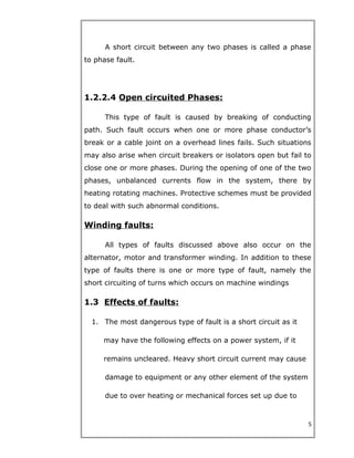 A short circuit between any two phases is called a phase
to phase fault.
1.2.2.4 Open circuited Phases:
This type of fault is caused by breaking of conducting
path. Such fault occurs when one or more phase conductor’s
break or a cable joint on a overhead lines fails. Such situations
may also arise when circuit breakers or isolators open but fail to
close one or more phases. During the opening of one of the two
phases, unbalanced currents flow in the system, there by
heating rotating machines. Protective schemes must be provided
to deal with such abnormal conditions.
Winding faults:
All types of faults discussed above also occur on the
alternator, motor and transformer winding. In addition to these
type of faults there is one or more type of fault, namely the
short circuiting of turns which occurs on machine windings
1.3 Effects of faults:
1. The most dangerous type of fault is a short circuit as it
may have the following effects on a power system, if it
remains uncleared. Heavy short circuit current may cause
damage to equipment or any other element of the system
due to over heating or mechanical forces set up due to
5
 