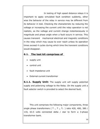 In testing of high speed distance relays it is
important to apply simulated fault condition suddenly, other
wise the behavior of the relay in service may be different from
its behavior in test. Checking the characteristic by reducing the
voltage or increasing the current until the relay operation is not
realistic, as the voltage and current change instantaneously in
magnitude and phase angle when a fault occurs in service. This
causes transient mechanical electrical and magnetic conditions
in the relay which may cause to over reach unless its operation
times exceed 4 cycles during which time the transient conditions
would disappear.
6.1. The test kit comprises of
• supply unit
• control unit
• fault impedance unit
• External current transformer
6.1.1. Supply Unit: The supply unit will supply potential
supply and polarizing voltage to the Relay .On the supply unit a
fault selector switch is provided to select the desired fault.
This unit comprises the following major components, three
single phase transformers ( T 1, T 2, T3 ) ratio 420, 400, 380 /
110, 63.5 volts connected delta / star to form a 3-phase
transformer bank.
50
 