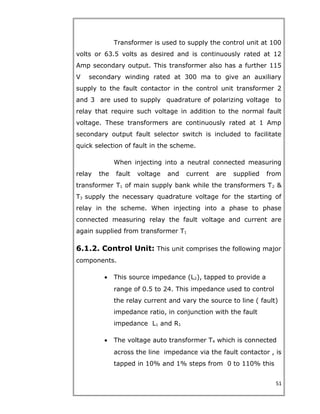 Transformer is used to supply the control unit at 100
volts or 63.5 volts as desired and is continuously rated at 12
Amp secondary output. This transformer also has a further 115
V secondary winding rated at 300 ma to give an auxiliary
supply to the fault contactor in the control unit transformer 2
and 3 are used to supply quadrature of polarizing voltage to
relay that require such voltage in addition to the normal fault
voltage. These transformers are continuously rated at 1 Amp
secondary output fault selector switch is included to facilitate
quick selection of fault in the scheme.
When injecting into a neutral connected measuring
relay the fault voltage and current are supplied from
transformer T1 of main supply bank while the transformers T2 &
T3 supply the necessary quadrature voltage for the starting of
relay in the scheme. When injecting into a phase to phase
connected measuring relay the fault voltage and current are
again supplied from transformer T1
6.1.2. Control Unit: This unit comprises the following major
components.
• This source impedance (L2), tapped to provide a
range of 0.5 to 24. This impedance used to control
the relay current and vary the source to line ( fault)
impedance ratio, in conjunction with the fault
impedance L1 and R1
• The voltage auto transformer T4 which is connected
across the line impedance via the fault contactor , is
tapped in 10% and 1% steps from 0 to 110% this
51
 