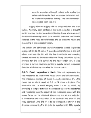 permits a precise setting of voltage to be applied the
relay and allows the fault impedance to be matched
to the relay impedance setting. The fault contactor
is energized from 115 A.C.
Supply from the supply unit via bridge rectifier and push
button. Normally open contact of the fault contactor is brought
out to terminal to start an external timing device when required
the current reversing switch S3 is included to enable the current
supplied to the relay to be reversed and so check the relays are
measuring in the correct direction.
The control unit comprises source impedance tapped to provide
a range of 0.5 to 24 ohms. A tapped autotransformer in the unit
allows matching the kit with the line impedance and applying
correct potential to the relay under the faulty conditions. It also
provides for pre fault current to the relay under test. It also
provides a current reversing switch to supply current in reverse
direction while testing the relay for reverse reach.
6.1.3. Fault impedance Unit: This unit represents the
line impedance as seen by the relays under the fault conditions.
The impedance is made of choke (L1) and a resistance (R1) .The
choke has an ohmic reach of 0.5 to 24 ohms in 8 steps .The
resistance has 15 steps ranging from 0.2 to 10 ohms. By
providing a jumper between the selected tap on the reactance
and resistance taps the required line resistance along with the
power factor can be obtained .Connecting the kit and selection
of impedance and calculation of % potential and error in the
relay operation .The ZFB kit is to be connected as shown in the
drawing enclosed it .The kit is to be supplied with 400v supply
52
 
