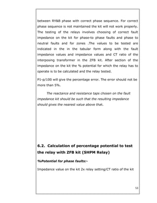 between RY&B phase with correct phase sequence. For correct
phase sequence is not maintained the kit will not work properly.
The testing of the relays involves choosing of correct fault
impedance on the kit for phase-to phase faults and phase to
neutral faults and for zones .The values to be tested are
indicated in the in the tabular form along with the fault
impedance values and impedance values and CT ratio of the
interposing transformer in the ZFB kit. After section of the
impedance on the kit the % potential for which the relay has to
operate is to be calculated and the relay tested.
P1-p/100 will give the percentage error. The error should not be
more than 5%.
The reactance and resistance taps chosen on the fault
impedance kit should be such that the resulting impedance
should gives the nearest value above that.
6.2. Calculation of percentage potential to test
the relay with ZFB kit (SHPM Relay)
%Potential for phase faults:-
Impedance value on the kit 2x relay setting/CT ratio of the kit
53
 
