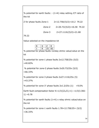 % potential for earth faults: - (1+K) relay setting /CT ratio of
the kit
Z for phase faults Zone-1 2×12.758/(5/2)=10.2 79.22
Zone-2 2×20.73/(5/2)=16.58 79.22
Zone-3 2×27.1116/(5/2)=21.68
79.22
Value selected on the impedance kit
R X Z θ
1 8 25 82
% potential for phase faults 1xrelay ohmic value/value on the
kit
% potential for zone-1 phase faults 2x12.758/25x (5/2)
=40.82%
% potential for zone-2 phase faults 2x20.73/25x (5/2)
=66.33%
% potential for zone-3 phase faults 2x27.1116/25x (5)
=43.37%
% potential for zone-31
phase faults 2x1.2/25x (1) =9.6%
Earth fault compensation factor K=1/3{(Z0/Z1)-1} =1/3(3.366-
1) =0.78
% potential for earth faults (1+K) x relay ohmic value/value on
the kit
% potential for zone-1 earth faults 1.78×12.758/25× (5/2)
=36.33%
54
 