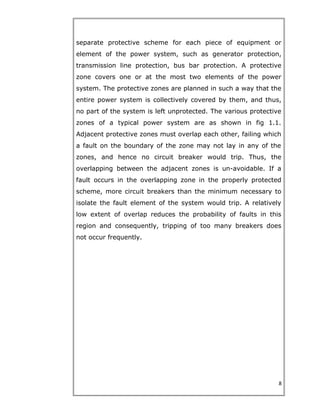 separate protective scheme for each piece of equipment or
element of the power system, such as generator protection,
transmission line protection, bus bar protection. A protective
zone covers one or at the most two elements of the power
system. The protective zones are planned in such a way that the
entire power system is collectively covered by them, and thus,
no part of the system is left unprotected. The various protective
zones of a typical power system are as shown in fig 1.1.
Adjacent protective zones must overlap each other, failing which
a fault on the boundary of the zone may not lay in any of the
zones, and hence no circuit breaker would trip. Thus, the
overlapping between the adjacent zones is un-avoidable. If a
fault occurs in the overlapping zone in the properly protected
scheme, more circuit breakers than the minimum necessary to
isolate the fault element of the system would trip. A relatively
low extent of overlap reduces the probability of faults in this
region and consequently, tripping of too many breakers does
not occur frequently.
8
 