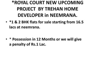 *ROYAL COURT NEW UPCOMING
PROJECT BY TREHAN HOME
DEVELOPER in NEEMRANA.
• *1 & 2 BHK flats for sale starting from 16.5
lacs at neemrana.
• * Possession in 12 Months or we will give
a penalty of Rs.1 Lac.
 