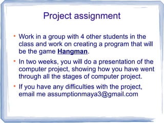 Project assignment

Work in a group with 4 other students in the
class and work on creating a program that will
be the game Hangman.

In two weeks, you will do a presentation of the
computer project, showing how you have went
through all the stages of computer project.

If you have any difficulties with the project,
email me assumptionmaya3@gmail.com
 