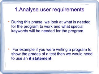 1.Analyse user requirements

During this phase, we look at what is needed
for the program to work and what special
keywords will be needed for the program.

For example if you were writing a program to
show the grades of a test then we would need
to use an if statement.
 