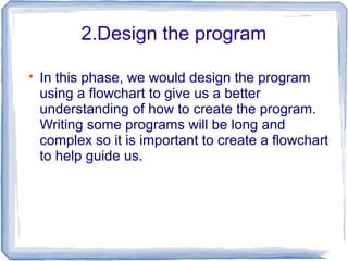 2.Design the program

In this phase, we would design the program
using a flowchart to give us a better
understanding of how to create the program.
Writing some programs will be long and
complex so it is important to create a flowchart
to help guide us.
 