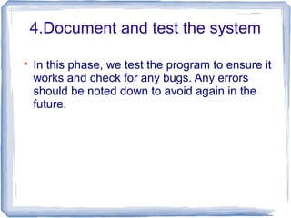 4.Document and test the system

In this phase, we test the program to ensure it
works and check for any bugs. Any errors
should be noted down to avoid again in the
future.
 