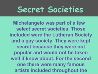 Secret Societies
Michelangelo was part of a few
select secret societies. Those
included were the Lutheran Society
and a gay society. They were kept
secret because they were not
popular and would not be taken
well if know about. For the second
one there were many famous
artists included throughout the

 