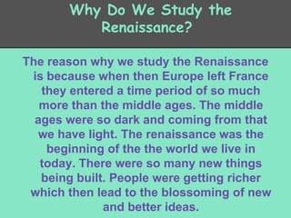 Why Do We Study the
Renaissance?
The reason why we study the Renaissance
is because when then Europe left France
they entered a time period of so much
more than the middle ages. The middle
ages were so dark and coming from that
we have light. The renaissance was the
beginning of the the world we live in
today. There were so many new things
being built. People were getting richer
which then lead to the blossoming of new
and better ideas.

 
