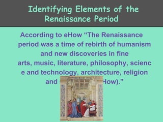 Identifying Elements of the
Renaissance Period
According to eHow “The Renaissance
period was a time of rebirth of humanism
and new discoveries in fine
arts, music, literature, philosophy, scienc
e and technology, architecture, religion
and spirituality (eHow).”
(Elkins)

 