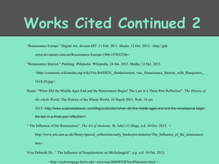 Works Cited Continued 2
“Renaissance Europe.” Digital Art. deviantART. 11 Feb. 2011. Media. 12 Oct. 2013. <http://gtdorion.deviantart.com/art/Renaissance-Europe-1500-197032526>.
“Renaissance Interior.” Painting. Wikipedia. Wikipedia, 24 Jan. 2013. Media. 12 Oct. 2013.
<http://commons.wikimedia.org/wiki/File:BASSEN,_Bartholomeus_van,_Renaissance_Interior_with_Banqueters,_
1618-20.jpg>.
Susan. “When Did the Middle Ages End and the Renaissance Begin? The Last in a Three-Part Reflection”. The History of
the whole World. The History of the Whole World, 10 March 2013. Web. 10 oct
2013.<http://www.susanwisebauer.com/blog/production/when-did-the-middle-ages-end-and-the-renaissance-beginthe-last-in-a-three-part-reflection/>

“ The Influence of the Renaissance”. The Art of Anatomy. St. John’s College, n.d. 10 Oct. 2013. <

http://www.joh.cam.ac.uk/library/special_collections/early_books/pix/anatomy/The_Influence_of_the_renaissance.
htm>.
Vess Deborah Dr.. “ The Influence of Neoplatonism on Michelangelo”. n.p, n.d. 10 Oct. 2013.
<http://myhomepage.ferris.edu/~norcrosa/2006WEB/NeoPlatonism.html >.

 