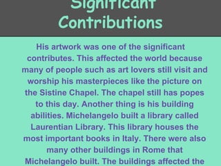 Significant
Contributions
His artwork was one of the significant
contributes. This affected the world because
many of people such as art lovers still visit and
worship his masterpieces like the picture on
the Sistine Chapel. The chapel still has popes
to this day. Another thing is his building
abilities. Michelangelo built a library called
Laurentian Library. This library houses the
most important books in Italy. There were also
many other buildings in Rome that
Michelangelo built. The buildings affected the

 