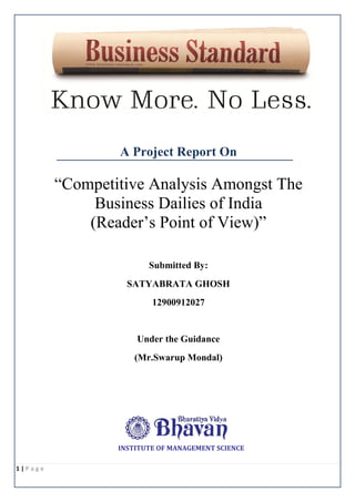 A Project Report On

“Competitive Analysis Amongst The
Business Dailies of India
(Reader’s Point of View)”
Submitted By:
SATYABRATA GHOSH
12900912027

Under the Guidance
(Mr.Swarup Mondal)

INSTITUTE OF MANAGEMENT SCIENCE
1|Page

 