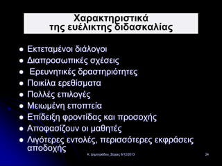 Χαρακτηριστικά
της ευέλικτης διδασκαλίας












Εκτεταμένοι διάλογοι
Διαπροσωπικές σχέσεις
Ερευνητικές δραστηριότητες
Ποικίλα ερεθίσματα
Πολλές επιλογές
Μειωμένη εποπτεία
Επίδειξη φροντίδας και προσοχής
Αποφασίζουν οι μαθητές
Λιγότερες εντολές, περισσότερες εκφράσεις
αποδοχής
Κ. Δημητριάδου_Σέρρες 6/12/2013

24

 