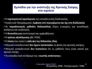 Εμπόδια για την ανάπτυξη της Κριτικής Σκέψης
στο σχολείο
• Η τεχνοκρατική προσέγγιση της εκπαιδευτικής διαδικασίας

• Αναλυτικά Προγράμματα: έμφαση στο περιεχόμενο και όχι στη διαδικασία
• Οι παραδοσιακές μέθοδοι διδασκαλίας (λίγες ευκαιρίες για ανταλλαγή
απόψεων και συζήτηση).
• Η δυσκολία για σκεπτικισμό και αμφισβήτηση
• Ο τρόπος αξιολόγησης (βλ. PISA).
• Η πίεση που ασκεί η κάλυψη της διδακτέας ύλης.
• Μερικοί εκπαιδευτικοί δεν έχουν κατανοήσει τη φύση της κριτικής σκέψης.
• Μερικοί εκπαιδευτικοί δεν πιστεύουν ότι οι μαθητές τους είναι ικανοί για
κριτική σκέψη.
• Το εκπαιδευτικό σύνδρομο της «σωστής απάντησης».
Κ. Δημητριάδου_Σέρρες 6/12/2013

(Κυριακίδης, 2006 ; Χατζηγεωργίου, 1998)

36

 