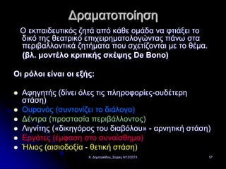 Δραματοποίηση
Ο εκπαιδευτικός ζητά από κάθε ομάδα να φτιάξει το
δικό της θεατρικό επιχειρηματολογώντας πάνω στα
περιβαλλοντικά ζητήματα που σχετίζονται με το θέμα.
(βλ. μοντέλο κριτικής σκέψης De Bono)
Οι ρόλοι είναι οι εξής:







Αφηγητής (δίνει όλες τις πληροφορίες-ουδέτερη
στάση)
Ουρανός (συντονίζει το διάλογο)
Δέντρα (προστασία περιβάλλοντος)
Λιγνίτης («δικηγόρος του διαβόλου» - αρνητική στάση)
Εργάτες (έμφαση στο συναίσθημα)
Ήλιος (αισιοδοξία - θετική στάση)
Κ. Δημητριάδου_Σέρρες 6/12/2013

57

 