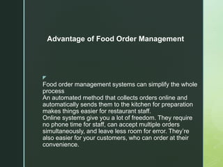 z
Food order management systems can simplify the whole
process
An automated method that collects orders online and
automatically sends them to the kitchen for preparation
makes things easier for restaurant staff.
Online systems give you a lot of freedom. They require
no phone time for staff, can accept multiple orders
simultaneously, and leave less room for error. They’re
also easier for your customers, who can order at their
convenience.
Advantage of Food Order Management
 