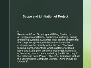 z
Restaurant Food Ordering and Billing System is
an integration of different operations: ordering, pricing
and billing systems. Customer input orders directly into
the computer system, which communicates the
customer’s order directly to the Kitchen. The fixed
terminal number identifies which customer ordered
items and Staffs print bill of the food order. Additional
orders may have to be cancelled by the kitchen only if
the bill hasn’t been Printed. The other limitations include
the user must be Computer Literate. There should be
LAN/WIFI.
Scope and Limitation of Project
 